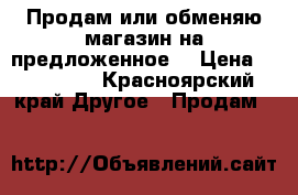 Продам или обменяю магазин на предложенное. › Цена ­ 500 000 - Красноярский край Другое » Продам   